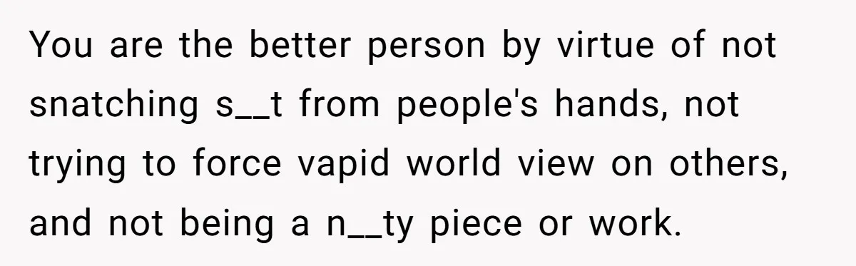 You are the better person by virtue of not snatching s__t from people's hands, not trying to force vapid world view on others, and not being a n__ty piece or...