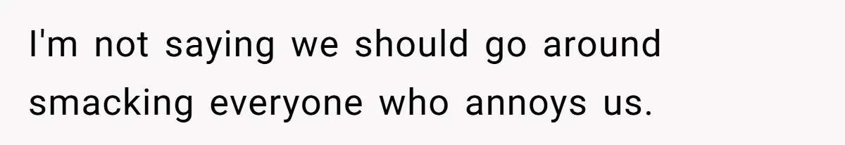 I'm not saying we should go around smacking everyone who annoys us.