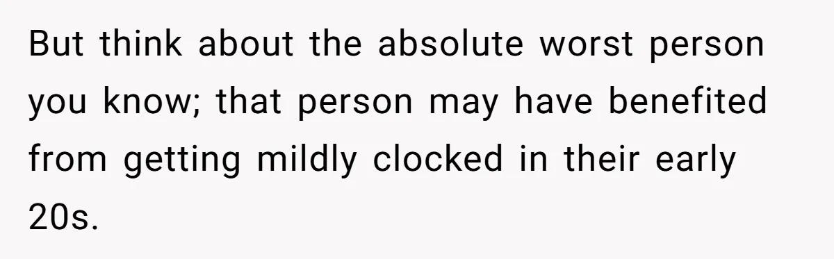 But think about the absolute worst person you know; that person may have benefited from getting mildly clocked in their early 20s.