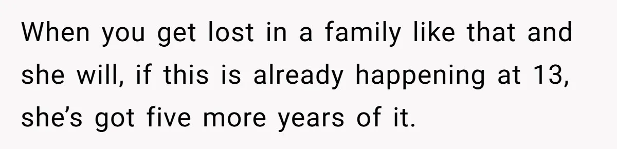 When you get lost in a family like that and she will, if this is already happening at 13, she’s got five more years of it.