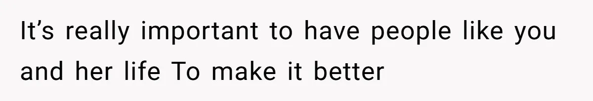 It’s really important to have people like you and her life To make it better
