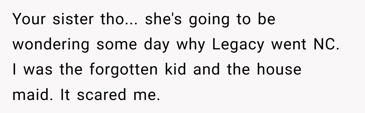 Your sister tho... she's going to be wondering some day why Legacy went NC. I was the forgotten kid and the house maid. It scared me.