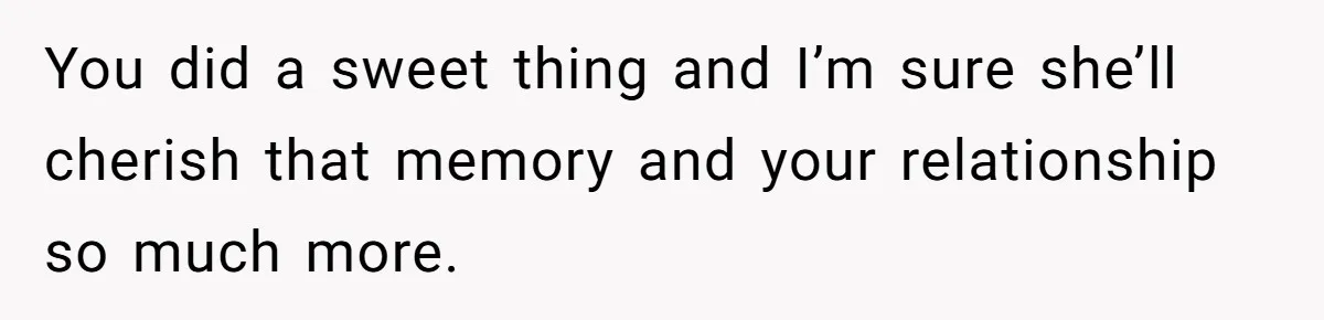 You did a sweet thing and I’m sure she’ll cherish that memory and your relationship so much more.