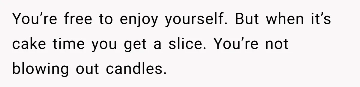You’re free to enjoy yourself. But when it’s cake time you get a slice. You’re not blowing out candles.