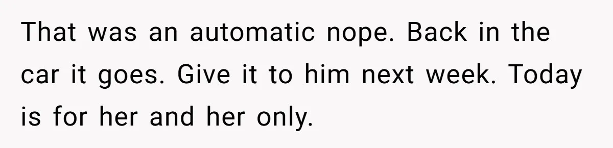 That was an automatic nope. Back in the car it goes. Give it to him next week. Today is for her and her only.