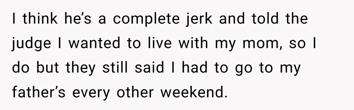 I think he’s a complete jerk and told the judge I wanted to live with my mom, so I do but they still said I had to go to my...