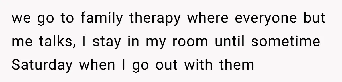 we go to family therapy where everyone but me talks, I stay in my room until sometime Saturday when I go out with them