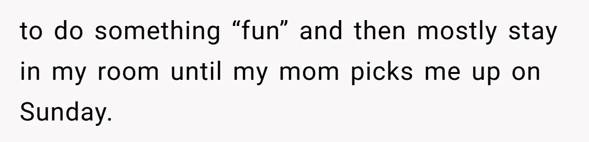 to do something “fun” and then mostly stay in my room until my mom picks me up on Sunday.