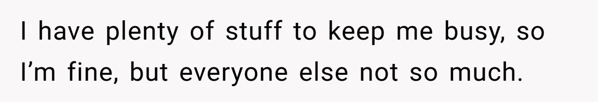 I have plenty of stuff to keep me busy, so I’m fine, but everyone else not so much.