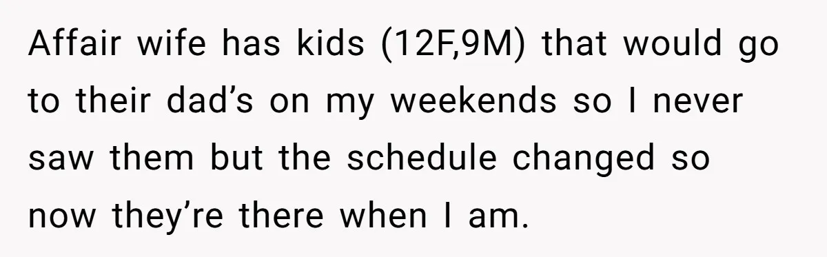 Affair wife has kids (12F,9M) that would go to their dad’s on my weekends so I never saw them but the schedule changed so now they’re there when I am.