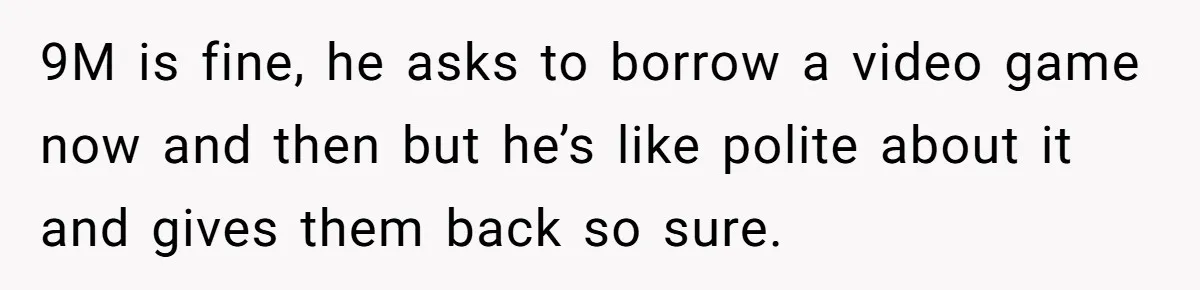 9M is fine, he asks to borrow a video game now and then but he’s like polite about it and gives them back so sure.
