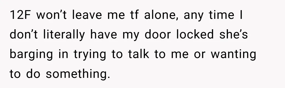 12F won’t leave me tf alone, any time I don’t literally have my door locked she’s barging in trying to talk to me or wanting to do something.