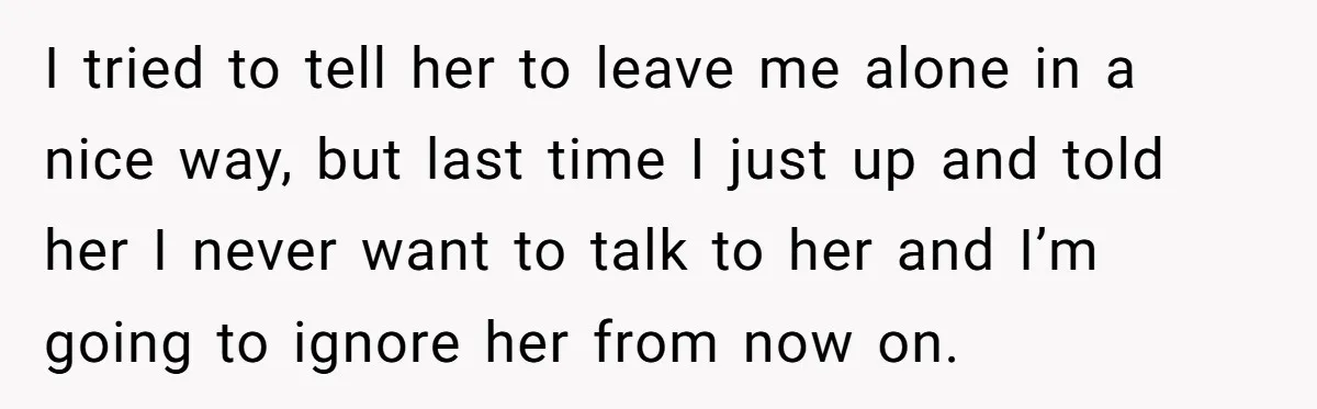 I tried to tell her to leave me alone in a nice way, but last time I just up and told her I never want to talk to her and...