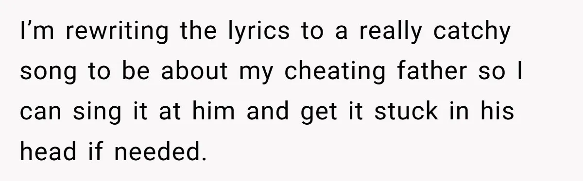 I’m rewriting the lyrics to a really catchy song to be about my cheating father so I can sing it at him and get it stuck in his head if...