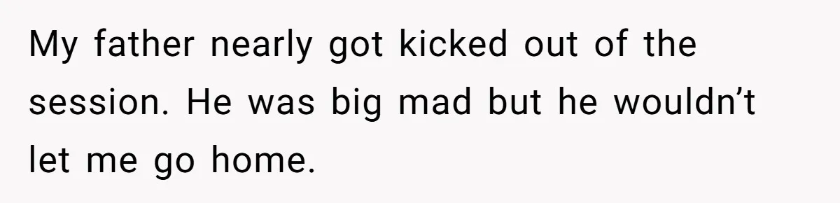 My father nearly got kicked out of the session. He was big mad but he wouldn’t let me go home.