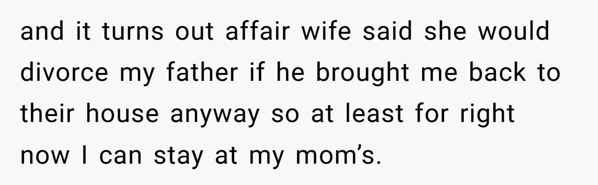 and it turns out affair wife said she would divorce my father if he brought me back to their house anyway so at least for right now I can stay...