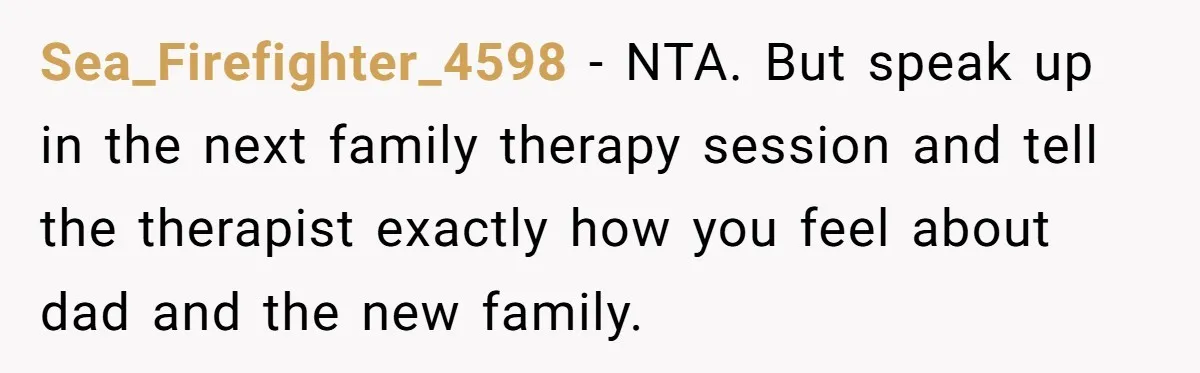Sea_Firefighter_4598 − NTA. But speak up in the next family therapy session and tell the therapist exactly how you feel about dad and the new family.