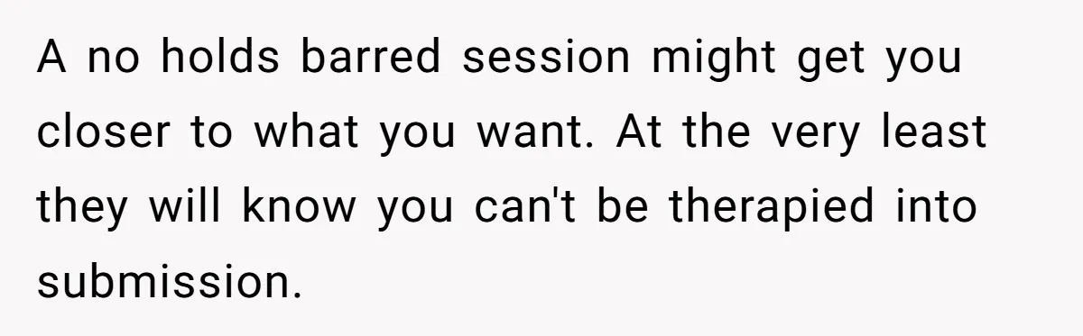 A no holds barred session might get you closer to what you want. At the very least they will know you can't be therapied into submission.