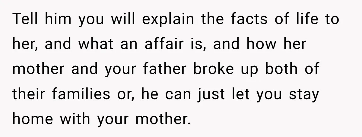 Tell him you will explain the facts of life to her, and what an affair is, and how her mother and your father broke up both of their families or,...