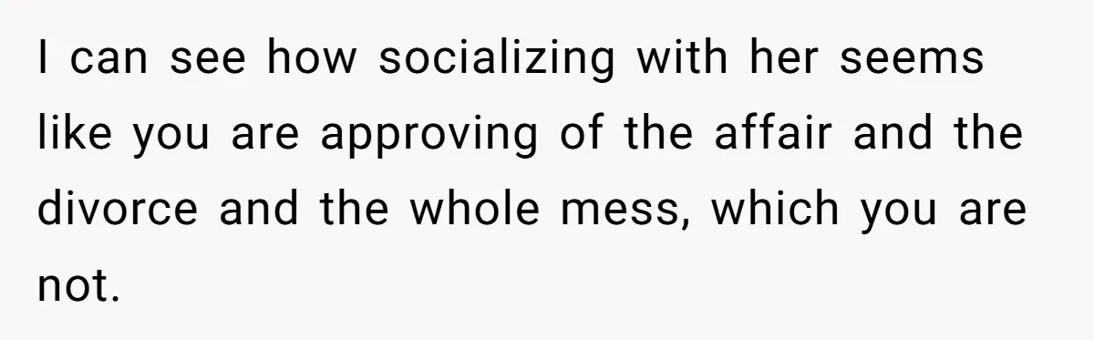 I can see how socializing with her seems like you are approving of the affair and the divorce and the whole mess, which you are not.