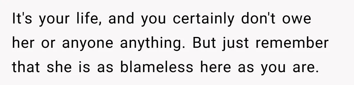 It's your life, and you certainly don't owe her or anyone anything. But just remember that she is as blameless here as you are.