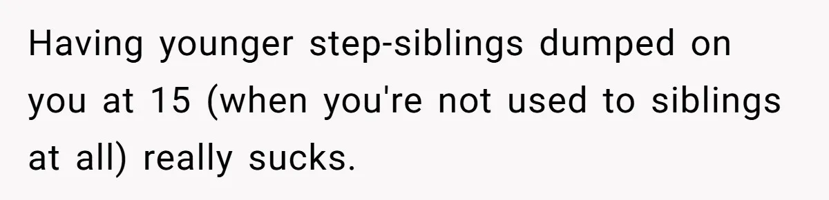 Having younger step-siblings dumped on you at 15 (when you're not used to siblings at all) really sucks.