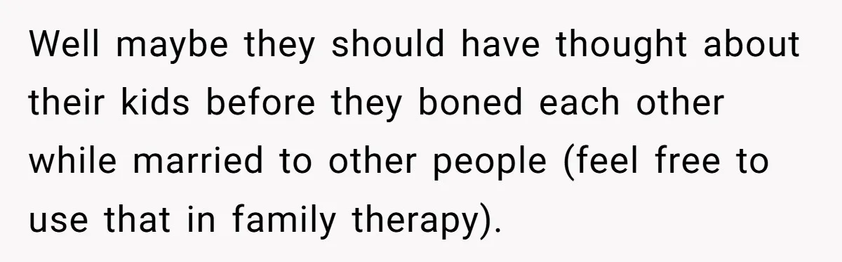 Well maybe they should have thought about their kids before they boned each other while married to other people (feel free to use that in family therapy).