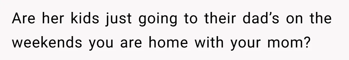 Are her kids just going to their dad’s on the weekends you are home with your mom?