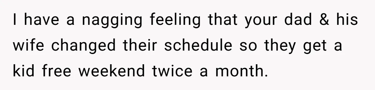 I have a nagging feeling that your dad & his wife changed their schedule so they get a kid free weekend twice a month.