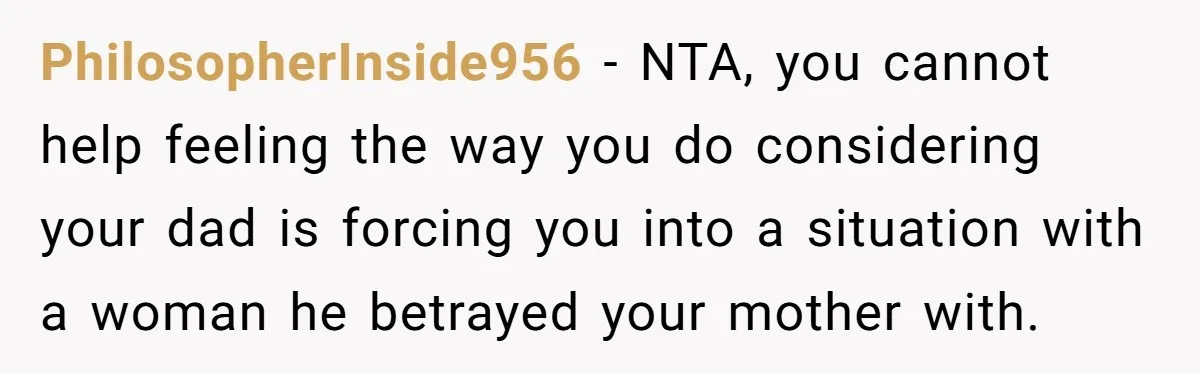 PhilosopherInside956 − NTA, you cannot help feeling the way you do considering your dad is forcing you into a situation with a woman he betrayed your mother with.