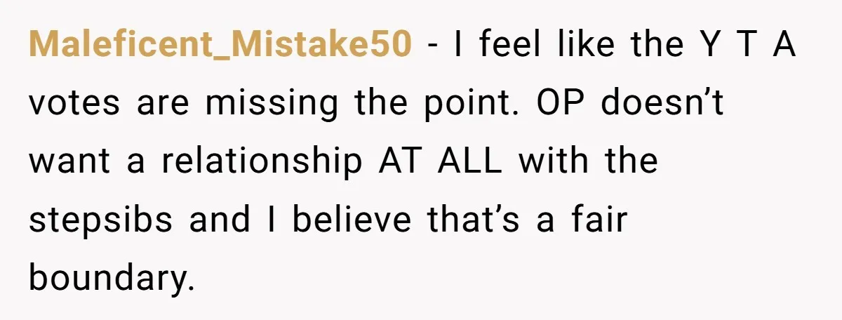 Maleficent_Mistake50 − I feel like the Y T A votes are missing the point. OP doesn’t want a relationship AT ALL with the stepsibs and I believe that’s a fair...