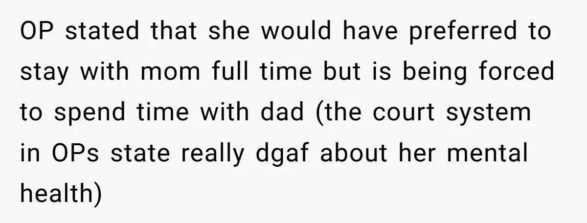 OP stated that she would have preferred to stay with mom full time but is being forced to spend time with dad (the court system in OPs state really dgaf...