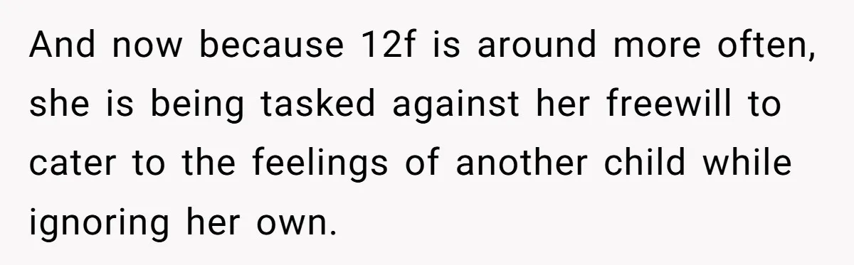 And now because 12f is around more often, she is being tasked against her freewill to cater to the feelings of another child while ignoring her own.