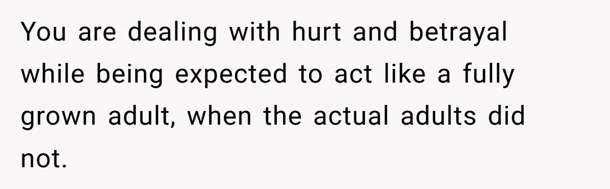 You are dealing with hurt and betrayal while being expected to act like a fully grown adult, when the actual adults did not.