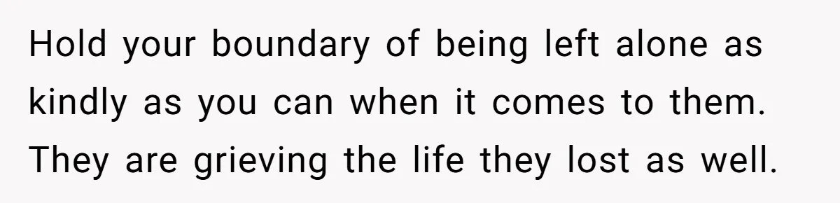 Hold your boundary of being left alone as kindly as you can when it comes to them. They are grieving the life they lost as well.