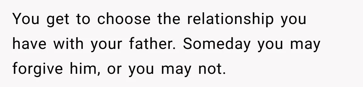 You get to choose the relationship you have with your father. Someday you may forgive him, or you may not.