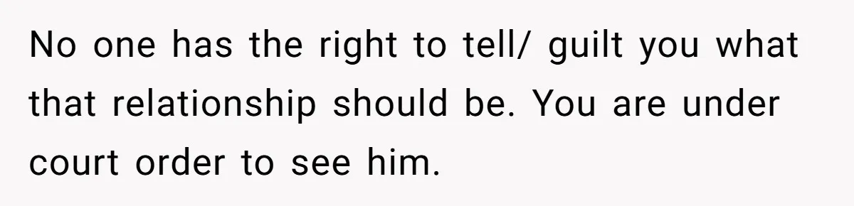 No one has the right to tell/ guilt you what that relationship should be. You are under court order to see him.