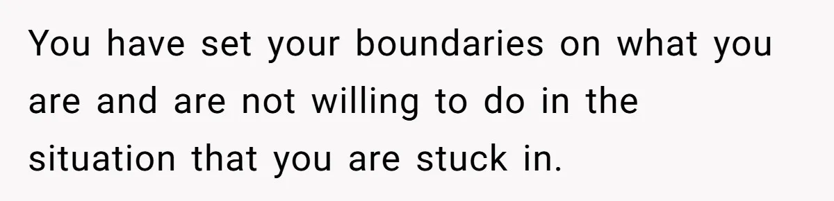 You have set your boundaries on what you are and are not willing to do in the situation that you are stuck in.