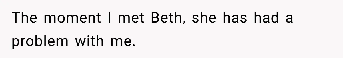 The moment I met Beth, she has had a problem with me.