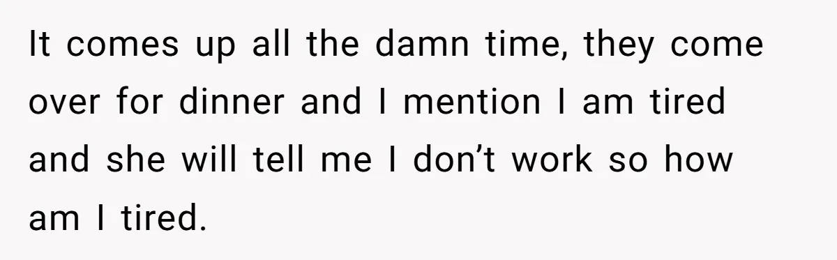It comes up all the damn time, they come over for dinner and I mention I am tired and she will tell me I don’t work so how am I...
