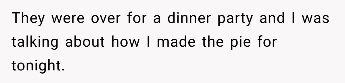 They were over for a dinner party and I was talking about how I made the pie for tonight.