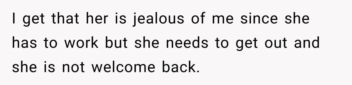 I get that her is jealous of me since she has to work but she needs to get out and she is not welcome back.