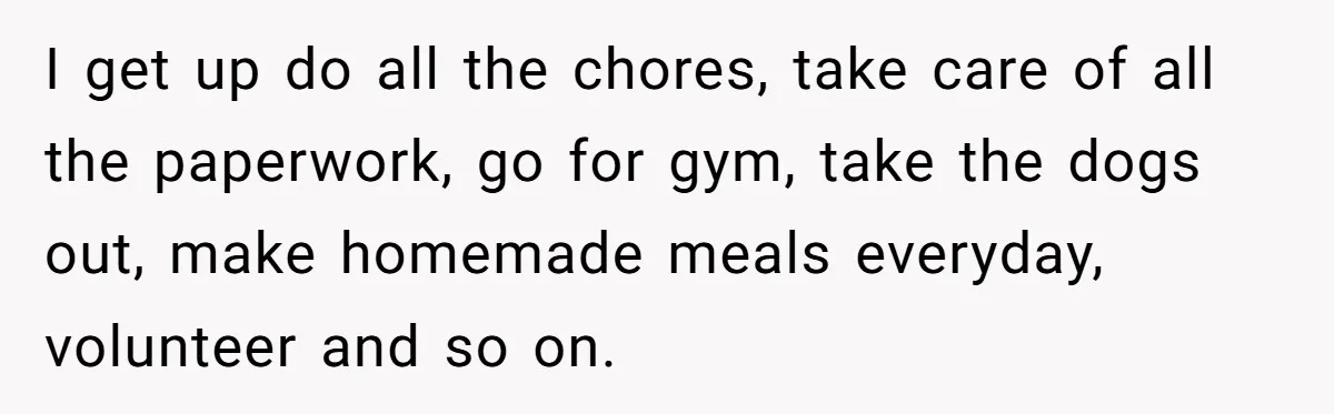 I get up do all the chores, take care of all the paperwork, go for gym, take the dogs out, make homemade meals everyday, volunteer and so on.