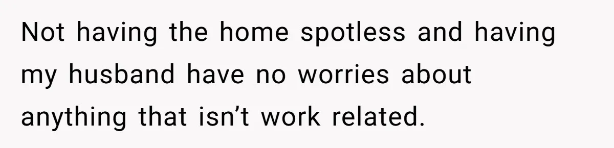 Not having the home spotless and having my husband have no worries about anything that isn’t work related.
