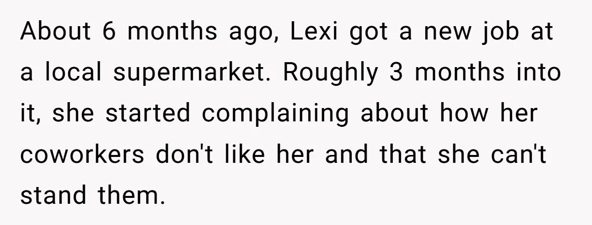 About 6 months ago, Lexi got a new job at a local supermarket. Roughly 3 months into it, she started complaining about how her coworkers don't like her and that...