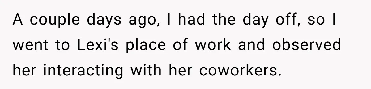 A couple days ago, I had the day off, so I went to Lexi's place of work and observed her interacting with her coworkers.