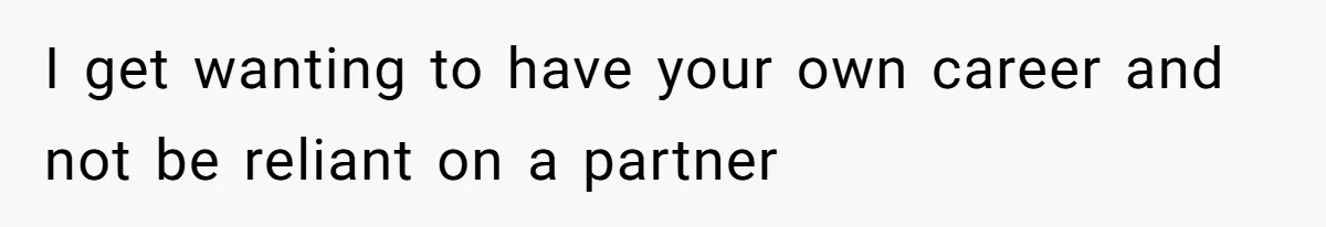 I get wanting to have your own career and not be reliant on a partner