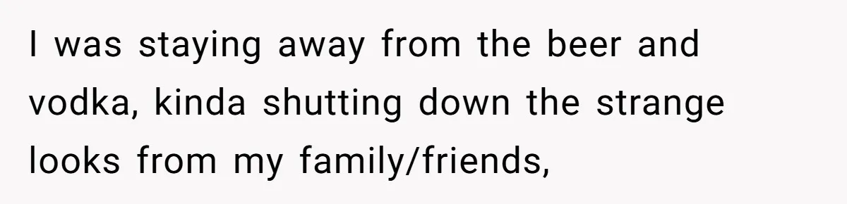 I was staying away from the beer and vodka, kinda shutting down the strange looks from my family/friends,
