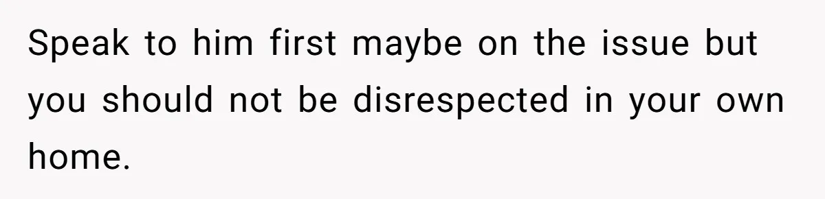 Speak to him first maybe on the issue but you should not be disrespected in your own home.