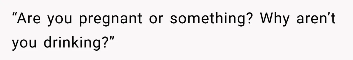 “Are you pregnant or something? Why aren’t you drinking?”
